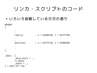 リンカ・スクリプトのコード
●   いろいろ省略しているが次の通り
MEMORY
{
         .
         .
         rom(rx)           : o = 0x000100, l = 0x7fff00
         .
         .
         data(rwx)         : o = 0xfffc20, l = 0x000300
         .
         .
}

.data : {
        _data_start = .;
        *(.data)
        _edata = .;
} > data AT> rom
 