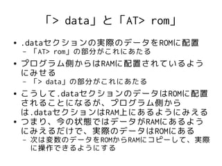 「> data」と「AT> rom」
●   .dataセクションの実際のデータをROMに配置
    –   「AT> rom」の部分がこれにあたる
●   プログラム側からはRAMに配置されているよう
    にみせる
    –   「> data」の部分がこれにあたる
●   こうして.dataセクションのデータはROMに配置
    されることになるが、プログラム側から
    は.dataセクションはRAM上にあるようにみえる
●   つまり、今の状態ではデータがRAMにあるよう
    にみえるだけで、実際のデータはROMにある
    –   次は変数のデータをROMからRAMにコピーして、実際
        に操作できるようにする
 
