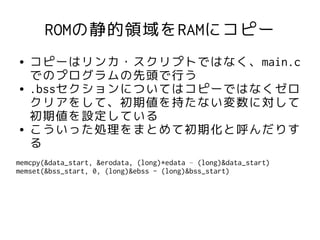 ROMの静的領域をRAMにコピー
●   コピーはリンカ・スクリプトではなく、main.c
    でのプログラムの先頭で行う
●   .bssセクションについてはコピーではなくゼロ
    クリアをして、初期値を持たない変数に対して
    初期値を設定している
●   こういった処理をまとめて初期化と呼んだりす
    る
memcpy(&data_start, &erodata, (long)*edata – (long)&data_start)
memset(&bss_start, 0, (long)&ebss - (long)&bss_start)
 