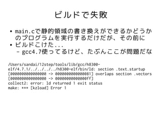 ビルドで失敗
●   main.cで静的領域の書き換えができるかどうか
    のプログラムを実行するだけだが、その前に
●   ビルドこけた...
     – gcc4.7使ってるけど、たぶんここが問題だな

/Users/sandai/12step/tools/lib/gcc/h8300-
elf/4.7.1/../../../../h8300-elf/bin/ld: section .text.startup
[0000000000000000 -> 0000000000000081] overlaps section .vectors
[0000000000000000 -> 00000000000000ff]
collect2: error: ld returned 1 exit status
make: *** [kzload] Error 1
 