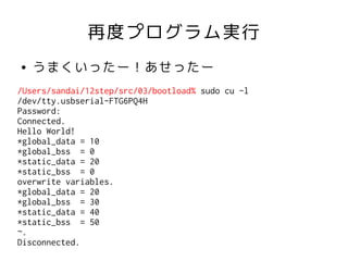 再度プログラム実行
●   うまくいったー！あせったー
/Users/sandai/12step/src/03/bootload% sudo cu -l
/dev/tty.usbserial-FTG6PQ4H
Password:
Connected.
Hello World!
*global_data = 10
*global_bss = 0
*static_data = 20
*static_bss = 0
overwrite variables.
*global_data = 20
*global_bss = 30
*static_data = 40
*static_bss = 50
~.
Disconnected.
 
