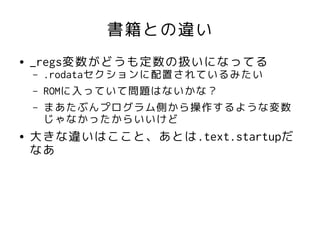 書籍との違い
●   _regs変数がどうも定数の扱いになってる
    –   .rodataセクションに配置されているみたい
    –   ROMに入っていて問題はないかな？
    –   まあたぶんプログラム側から操作するような変数
        じゃなかったからいいけど
●   大きな違いはここと、あとは.text.startupだ
    なあ
 