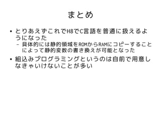 まとめ
●   とりあえずこれでH8でC言語を普通に扱えるよ
    うになった
    –   具体的には静的領域をROMからRAMにコピーすること
        によって静的変数の書き換えが可能となった
●   組込みプログラミングというのは自前で用意し
    なきゃいけないことが多い
 