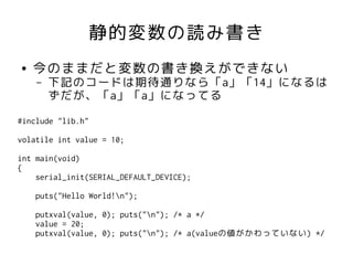 静的変数の読み書き
●   今のままだと変数の書き換えができない
    –   下記のコードは期待通りなら「a」「14」になるは
        ずだが、「a」「a」になってる
#include "lib.h"

volatile int value = 10;

int main(void)
{
    serial_init(SERIAL_DEFAULT_DEVICE);

    puts("Hello World!n");

    putxval(value, 0); puts("n"); /* a */
    value = 20;
    putxval(value, 0); puts("n"); /* a(valueの値がかわっていない) */
 