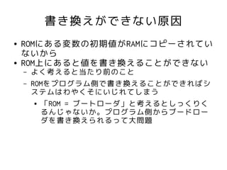 書き換えができない原因
●   ROMにある変数の初期値がRAMにコピーされてい
    ないから
●   ROM上にあると値を書き換えることができない
    –   よく考えると当たり前のこと
    –   ROMをプログラム側で書き換えることができればシ
        ステムはわやくそにいじれてしまう
         ● 「ROM = ブートローダ」と考えるとしっくりく

           るんじゃないか。プログラム側からブードロー
           ダを書き換えられるって大問題
 