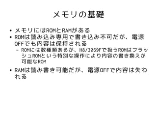 メモリの基礎
●   メモリにはROMとRAMがある
●   ROMは読み込み専用で書き込み不可だが、電源
    OFFでも内容は保持される
    –   ROMには数種類あるが、H8/3069Fで扱うROMはフラッ
        シュROMという特別な操作により内容の書き換えが
        可能なROM
●   RAMは読み書き可能だが、電源OFFで内容は失わ
    れる
 