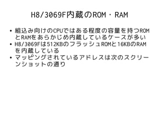 H8/3069F内蔵のROM・RAM
●   組込み向けのCPUではある程度の容量を持つROM
    とRAMをあらかじめ内蔵しているケースが多い
●   H8/3069Fは512KBのフラッシュROMと16KBのRAM
    を内蔵している
●   マッピングされているアドレスは次のスクリー
    ンショットの通り
 