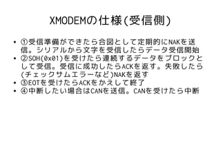 XMODEMの仕様(受信側)
●   ①受信準備ができたら合図として定期的にNAKを送
    信。シリアルから文字を受信したらデータ受信開始
●   ②SOH(0x01)を受けたら連続するデータをブロックと
    して受信。受信に成功したらACKを返す。失敗したら
    (チェックサムエラーなど)NAKを返す
●   ③EOTを受けたらACKをかえして終了
●   ④中断したい場合はCANを送信。CANを受けたら中断
 