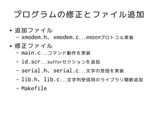 プログラムの修正とファイル追加
●   追加ファイル
    – xmodem.h、xmodem.c...XMODEMプロトコル実装
●   修正ファイル
    – main.c...コマンド動作を実装
    – id.scr...bufferセクションを追加
    – serial.h、serial.c...文字の受信を実装
    – lib.h、lib.c...文字列受信用のライブラリ関数追加
    – Makefile
 