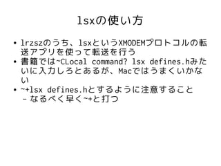lsxの使い方
●   lrzszのうち、lsxというXMODEMプロトコルの転
    送アプリを使って転送を行う
●   書籍では~CLocal command? lsx defines.hみた
    いに入力しろとあるが、Macではうまくいかな
    い
●   ~+lsx defines.hとするように注意すること
     – なるべく早く~+と打つ
 