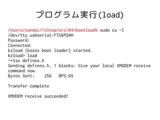 プログラム実行(load)
/Users/sandai/12step/src/04/bootload% sudo cu -l
/dev/tty.usbserial-FTG6PQ4H
Password:
Connected.
kzload (kozos boot loader) started.
kzload> load
~+lsx defines.h
Sending defines.h, 1 blocks: Give your local XMODEM receive
command now.
Bytes Sent:     256  BPS:65

Transfer complete

XMODEM receive succeeded!
 