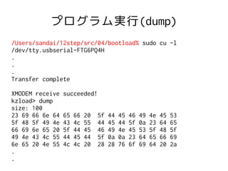 プログラム実行(dump)
/Users/sandai/12step/src/04/bootload% sudo cu -l
/dev/tty.usbserial-FTG6PQ4H
.
.
.
Transfer complete

XMODEM receive   succeeded!
kzload> dump
size: 100
23 69 66 6e 64   65   66   20   5f   44   45   46   49   4e   45   53
5f 48 5f 49 4e   43   4c   55   44   45   44   5f   0a   23   64   65
66 69 6e 65 20   5f   44   45   46   49   4e   45   53   5f   48   5f
49 4e 43 4c 55   44   45   44   5f   0a   0a   23   64   65   66   69
6e 65 20 4e 55   4c   4c   20   28   28   76   6f   69   64   20   2a
.
.
 