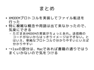 まとめ
●   XMODEMプロトコルを実装してファイル転送を
    行った
●   特に複雑な概念や用語は出て来なかったので、
    気楽にできる
    –   ただまあXMODEMの実装がちょっとあれ。送信側の
        コードがないからはっきりイメージはできない。と
        はいえ、単純なプロトコルで分かりやすいといえば
        分かりやすい
●   ~+lsxの部分は、Macであれば書籍の通りではう
    まくいかないので気をつける
 