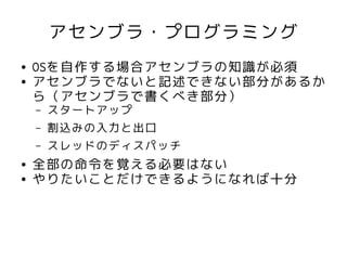 アセンブラ・プログラミング
●   OSを自作する場合アセンブラの知識が必須
●   アセンブラでないと記述できない部分があるか
    ら（アセンブラで書くべき部分）
    –   スタートアップ
    –   割込みの入力と出口
    –   スレッドのディスパッチ
●   全部の命令を覚える必要はない
●   やりたいことだけできるようになれば十分
 