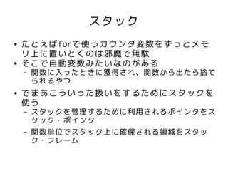 スタック
●   たとえばforで使うカウンタ変数をずっとメモ
    リ上に置いとくのは邪魔で無駄
●   そこで自動変数みたいなのがある
    –   関数に入ったときに獲得され、関数から出たら捨て
        られるやつ
●   でまあこういった扱いをするためにスタックを
    使う
    –   スタックを管理するために利用されるポインタをス
        タック・ポインタ
    –   関数単位でスタック上に確保される領域をスタッ
        ク・フレーム
 