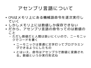 アセンブリ言語について
●   CPUはメモリ上にある機械語命令を逐次実行し
    ていく
●   しかしメモリ上には数値しか保存できない
●   だから、アセンブリ言語の命令ってのは数値の
    こと
    –   ただし数値だと人間は扱いにくいので、ニーモニッ
        クでコードを書く
        ● ニーモニックは普通に文字打ってプログラミン

          グできるようにしたもの
        ● とはいえ、命令はアセンブラで数値に変換され

          る。数値というか実行形式ね
 