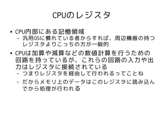 CPUのレジスタ
●   CPU内部にある記憶領域
    –   汎用OSに慣れている者からすれば、周辺機器の持つ
        レジスタよりこっちの方が一般的
●   CPUは加算や減算などの数値計算を行うための
    回路を持っているが、これらの回路の入力や出
    力はレジスタに接続されている
    –   つまりレジスタを経由して行われるってことね
    –   だからメモリ上のデータはこのレジスタに読み込ん
        でから処理が行われる
 