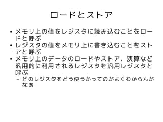 ロードとストア
●   メモリ上の値をレジスタに読み込むことをロー
    ドと呼ぶ
●   レジスタの値をメモリ上に書き込むことをスト
    アと呼ぶ
●   メモリ上のデータのロードやストア、演算など
    汎用的に利用されるレジスタを汎用レジスタと
    呼ぶ
    –   どのレジスタをどう使うかってのがよくわからんが
        なあ
 