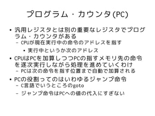 プログラム・カウンタ(PC)
●   汎用レジスタとは別の重要なレジスタでプログ
    ラム・カウンタがある
    –   CPUが現在実行中の命令のアドレスを指す
         ● 実行中というか次のアドレス


●   CPUはPCを加算しつつPCの指すメモリ先の命令
    を逐次実行しながら処理を進めていくわけ
    –   PCは次の命令を指す位置まで自動で加算される
●   PCの役割ってのはいわゆるジャンプ命令
    –   C言語でいうところのgoto
    –   ジャンプ命令はPCへの値の代入にすぎない
 