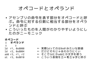 オペコードとオペランド
●   アセンブリの命令を表す部分をオペコードと呼
    ぶ。命令に対する引数に相当する部分をオペラ
    ンドと呼ぶ
●   こういったものを人間がわかりやすいようにし
    たのがニーモニック
オペコード
↓ オペランド
↓      ↓
ld r1, 0x8000    ←   実際ldってのは0x01みたいな数値
ld r2, 0x8004    ←   だけどそれじゃあわかりにくい
add r3, r1, r2   ←   そこでldとかaddとか文字を使う
st r3, 0x8010    ←   こういう表現をニーモニックと呼ぶ
 