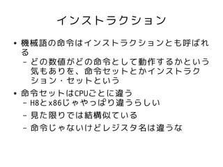 インストラクション
●   機械語の命令はインストラクションとも呼ばれ
    る
    – どの数値がどの命令として動作するかという
      気もありを、命令セットとかインストラク
      ション・セットという
●   命令セットはCPUごとに違う
    – H8とx86じゃやっぱり違うらしい
    – 見た限りでは結構似ている
    – 命令じゃないけどレジスタ名は違うな
 