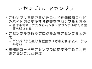 アセンブル、アセンブラ
●   アセンブリ言語で書いたコードを機械語コード
    のバイト列に変換する作業をアセンブルと言う
    –   昔は手でやってたからハンド・アセンブルなんて言
        葉も残ってる
●   アセンブルを行うプログラムをアセンブラと呼
    ぶ
    –   コンパイラみたいな位置づけで考えればイメージし
        やすい
●   機械語コードをアセンブラに逆変換することを
    逆アセンブルと呼ぶ
 