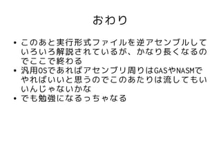 おわり
●   このあと実行形式ファイルを逆アセンブルして
    いろいろ解説されているが、かなり長くなるの
    でここで終わる
●   汎用OSであればアセンブリ周りはGASやNASMで
    やればいいと思うのでこのあたりは流してもい
    いんじゃないかな
●   でも勉強になるっちゃなる
 