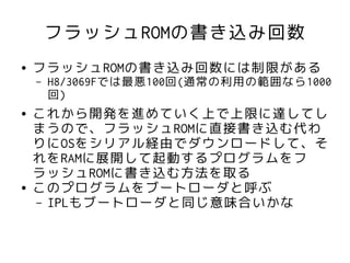 フラッシュROMの書き込み回数
●   フラッシュROMの書き込み回数には制限がある
    –   H8/3069Fでは最悪100回(通常の利用の範囲なら1000
        回)
●   これから開発を進めていく上で上限に達してし
    まうので、フラッシュROMに直接書き込む代わ
    りにOSをシリアル経由でダウンロードして、そ
    れをRAMに展開して起動するプログラムをフ
    ラッシュROMに書き込む方法を取る
●   このプログラムをブートローダと呼ぶ
    – IPLもブートローダと同じ意味合いかな
 
