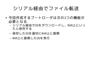 シリアル経由でファイル転送
●   今回作成するブートローダは次の3つの機能が
    必要となる
    –   シリアル経由でOSをダウンロードし、RAM上にいっ
        たん保存する
    –   保存したOSを適切にRAM上に展開
    –   RAM上に展開したOSを実行
 