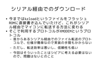 シリアル経由でのダウンロード
●   今まではkzloadというファイルをフラッシュ
    ROMに直接書き込んでいたけど、これがシリア
    ル経由でマイコンに転送する方法に変わる
●   そこで利用するプロトコルがXMODEMというプロ
    トコル
    –   昔からあるシリアル経由でのファイル転送のプロト
        コルで、仕様が簡単なので実装の手間もかからない
    –   ただし、転送効率は悪いし、信頼性も低い
    –   今回はそういったことはシビアに考える必要はない
        ので、問題はないとのこと
 