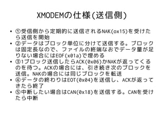 XMODEMの仕様(送信側)
●   ①受信側から定期的に送信されるNAK(ox15)を受けた
    ら送信を開始
●   ②データはブロック単位に分けて送信する。ブロック
    は固定長なので、ファイルの終端なおでデータ量が足
    りない場合にはEOF(x01a)で埋める
●   ③1ブロック送信したらACK(0x06)かNAKが返ってくる
    のを待つ。ACKの場合には、引き続き次のブロックを
    送信。NAKの場合には同じブロックを転送
●   ④データの終わりはEOT(0x04)を送信し、ACKが返って
    きたら終了
●   ⑤中断したい場合はCAN(0x18)を送信する。CANを受け
    たら中断
 