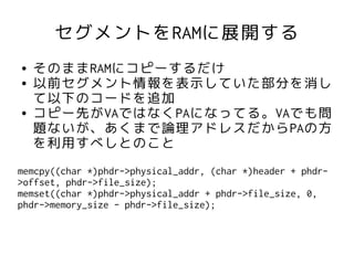 セグメントをRAMに展開する
●   そのままRAMにコピーするだけ
●   以前セグメント情報を表示していた部分を消し
    て以下のコードを追加
●   コピー先がVAではなくPAになってる。VAでも問
    題ないが、あくまで論理アドレスだからPAの方
    を利用すべしとのこと
memcpy((char *)phdr->physical_addr, (char *)header + phdr-
>offset, phdr->file_size);
memset((char *)phdr->physical_addr + phdr->file_size, 0,
phdr->memory_size - phdr->file_size);
 