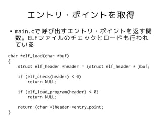 エントリ・ポイントを取得
●   main.cで呼び出すエントリ・ポイントを返す関
    数。ELFファイルのチェックとロードも行われ
    ている
char *elf_load(char *buf)
{
    struct elf_header *header = (struct elf_header * )buf;

    if (elf_check(header) < 0)
        return NULL;

    if (elf_load_program(header) < 0)
        return NULL;

    return (char *)header->entry_point;
}
 