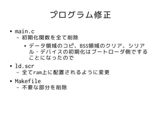 プログラム修正
●   main.c
    –   初期化関数を全て削除
        ● データ領域のコピ、BSS領域のクリア、シリア

          ル・デバイスの初期化はブートローダ側でする
          ことになったので
●   ld.scr
    –   全てram上に配置されるように変更
●   Makefile
    –   不要な部分を削除
 