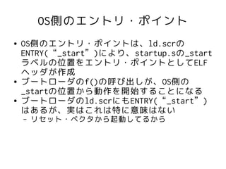 OS側のエントリ・ポイント
●   OS側のエントリ・ポイントは、ld.scrの
    ENTRY(“_start”)により、startup.sの_start
    ラベルの位置をエントリ・ポイントとしてELF
    ヘッダが作成
●   ブートローダのf()の呼び出しが、OS側の
    _startの位置から動作を開始することになる
●   ブートローダのld.scrにもENTRY(“_start”)
    はあるが、実はこれは特に意味はない
    –   リセット・ベクタから起動してるから
 
