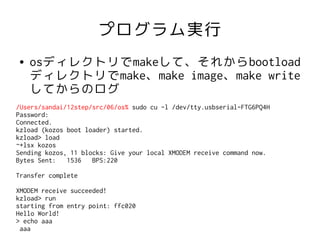 プログラム実行
●   osディレクトリでmakeして、それからbootload
    ディレクトリでmake、make image、make write
    してからのログ
/Users/sandai/12step/src/06/os% sudo cu -l /dev/tty.usbserial-FTG6PQ4H
Password:
Connected.
kzload (kozos boot loader) started.
kzload> load
~+lsx kozos
Sending kozos, 11 blocks: Give your local XMODEM receive command now.
Bytes Sent:   1536   BPS:220

Transfer complete

XMODEM receive succeeded!
kzload> run
starting from entry point: ffc020
Hello World!
> echo aaa
 aaa
 