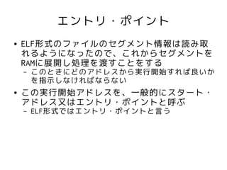 エントリ・ポイント
●   ELF形式のファイルのセグメント情報は読み取
    れるようになったので、これからセグメントを
    RAMに展開し処理を渡すことをする
    –   このときにどのアドレスから実行開始すれば良いか
        を指示しなければならない
●   この実行開始アドレスを、一般的にスタート・
    アドレス又はエントリ・ポイントと呼ぶ
    –   ELF形式ではエントリ・ポイントと言う
 