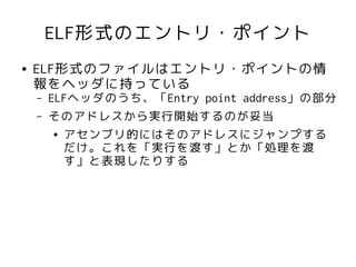 ELF形式のエントリ・ポイント
●   ELF形式のファイルはエントリ・ポイントの情
    報をヘッダに持っている
    –   ELFヘッダのうち、「Entry point address」の部分
    –   そのアドレスから実行開始するのが妥当
         ● アセンブリ的にはそのアドレスにジャンプする

           だけ。これを「実行を渡す」とか「処理を渡
           す」と表現したりする
 