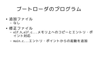 ブートローダのプログラム
●   追加ファイル
    –   なし
●   修正ファイル
    –   elf.h,elf.c...メモリ上へのコピーとエントリ・ポ
        イント対応
    –   main.c...エントリ・ポイントからの起動を追加
 
