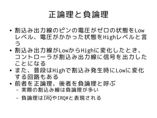 正論理と負論理
●   割込み出力線のピンの電圧がゼロの状態をLow
    レベル、電圧がかかった状態をHighレベルと言
    う
●   割込み出力線がLowからHighに変化したとき、
    コントローラが割込み出力線に信号を出力した
    ことになる
●   また、普段はHighで割込み発生時にLowに変化
    する回路もある
●   前者を正論理、後者を負論理と呼ぶ
    –   実際の割込み線は負論理が多い
    –   負論理はIRQやIRQ#と表現される
 