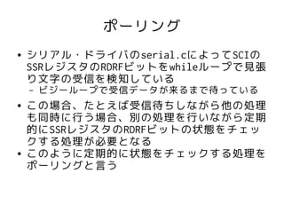 ポーリング
●   シリアル・ドライバのserial.cによってSCIの
    SSRレジスタのRDRFビットをwhileループで見張
    り文字の受信を検知している
    –   ビジーループで受信データが来るまで待っている
●   この場合、たとえば受信待ちしながら他の処理
    も同時に行う場合、別の処理を行いながら定期
    的にSSRレジスタのRDRFビットの状態をチェッ
    クする処理が必要となる
●   このように定期的に状態をチェックする処理を
    ポーリングと言う
 