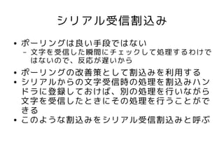 シリアル受信割込み
●   ポーリングは良い手段ではない
    –   文字を受信した瞬間にチェックして処理するわけで
        はないので、反応が遅いから
●   ポーリングの改善策として割込みを利用する
●   シリアルからの文字受信時の処理を割込みハン
    ドラに登録しておけば、別の処理を行いながら
    文字を受信したときにその処理を行うことがで
    きる
●   このような割込みをシリアル受信割込みと呼ぶ
 
