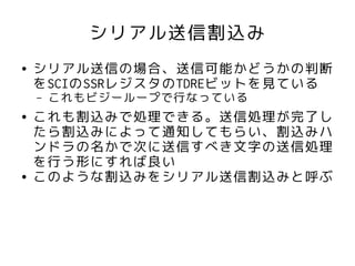 シリアル送信割込み
●   シリアル送信の場合、送信可能かどうかの判断
    をSCIのSSRレジスタのTDREビットを見ている
    –   これもビジーループで行なっている
●   これも割込みで処理できる。送信処理が完了し
    たら割込みによって通知してもらい、割込みハ
    ンドラの名かで次に送信すべき文字の送信処理
    を行う形にすれば良い
●   このような割込みをシリアル送信割込みと呼ぶ
 