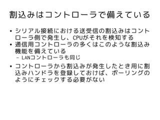 割込みはコントローラで備えている
●   シリアル接続における送受信の割込みはコント
    ローラ側で発生し、CPUがそれを検知する
●   通信用コントローラの多くはこのような割込み
    機能を備えている
    –   LANコントローラも同じ
●   コントローラから割込みが発生したとき用に割
    込みハンドラを登録しておけば、ポーリングの
    ようにチェックする必要がない
 