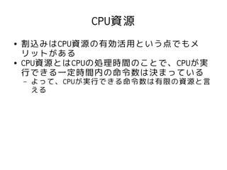 CPU資源
●   割込みはCPU資源の有効活用という点でもメ
    リットがある
●   CPU資源とはCPUの処理時間のことで、CPUが実
    行できる一定時間内の命令数は決まっている
    –   よって、CPUが実行できる命令数は有限の資源と言
        える
 