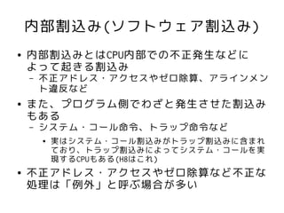 内部割込み(ソフトウェア割込み)
●   内部割込みとはCPU内部での不正発生などに
    よって起きる割込み
    –   不正アドレス・アクセスやゼロ除算、アラインメン
        ト違反など
●   また、プログラム側でわざと発生させた割込み
    もある
    –   システム・コール命令、トラップ命令など
        ●   実はシステム・コール割込みがトラップ割込みに含まれ
            ており、トラップ割込みによってシステム・コールを実
            現するCPUもある(H8はこれ)
●   不正アドレス・アクセスやゼロ除算など不正な
    処理は「例外」と呼ぶ場合が多い
 