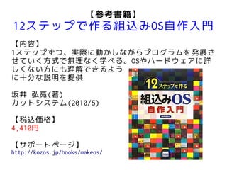 【参考書籍】
12ステップで作る組込みOS自作入門
【内容】
1ステップずつ、実際に動かしながらプログラムを発展さ
せていく方式で無理なく学べる。OSやハードウェアに詳
しくない方にも理解できるよう
に十分な説明を提供

坂井 弘亮(著)
カットシステム(2010/5)

【税込価格】
4,410円

【サポートページ】
http://kozos.jp/books/makeos/
 