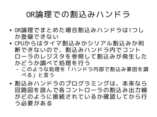 OR論理での割込みハンドラ
●   OR論理でまとめた場合割込みハンドラは1つし
    か登録できない
●   CPUからはタイマ割込みかシリアル割込みか判
    断できないので、割込みハンドラ内でコント
    ローラのレジスタを参照して割込みが発生した
    かどうか調べて処理を行う
    –   このような処理を「ハンドラ内部で割込み要因を調
        べる」と言う
●   割込みハンドラのプログラミングは、本来なら
    回路図を読んで各コントローラの割込み出力線
    がどのように接続されているか確認してから行
    う必要がある
 