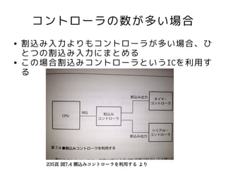コントローラの数が多い場合
●   割込み入力よりもコントローラが多い場合、ひ
    とつの割込み入力にまとめる
●   この場合割込みコントローラというICを利用す
    る




      235頁 図7.4 割込みコントローラを利用する より
 