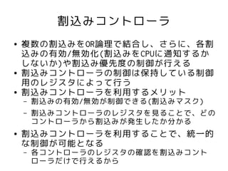 割込みコントローラ
●   複数の割込みをOR論理で結合し、さらに、各割
    込みの有効/無効化(割込みをCPUに通知するか
    しないか)や割込み優先度の制御が行える
●   割込みコントローラの制御は保持している制御
    用のレジスタによって行う
●   割込みコントローラを利用するメリット
    –   割込みの有効/無効が制御できる(割込みマスク)
    –   割込みコントローラのレジスタを見ることで、どの
        コントローラから割込みが発生したか分かる
●   割込みコントローラを利用することで、統一的
    な制御が可能となる
    –   各コントローラのレジスタの確認を割込みコント
        ローラだけで行えるから
 